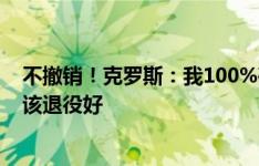 不撤销！克罗斯：我100%确定要退役，这比让别人认为你该退役好