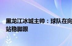 黑龙江冰城主帅：球队在向好的方向发展，我们要在联赛中站稳脚跟