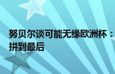 努贝尔谈可能无缘欧洲杯：纳帅也许只带三个门将，但我会拼到最后