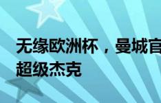 无缘欧洲杯，曼城官方晒格拉利什捧杯照片：超级杰克