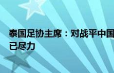 泰国足协主席：对战平中国的结果感到遗憾，但清楚大家都已尽力