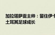 加拉塔萨雷主帅：留住伊卡尔迪&默滕斯，穆帅能帮土耳其足球成长