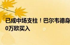 已成中场支柱！巴尔韦德身价涨2000万欧至1.2亿，皇马500万欧买入