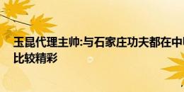 玉昆代理主帅:与石家庄功夫都在中甲联赛头部 相信比赛会比较精彩