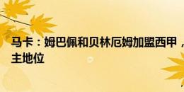 马卡：姆巴佩和贝林厄姆加盟西甲，将可能会掀翻英超的霸主地位