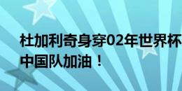 杜加利奇身穿02年世界杯球衣为国足助威：中国队加油！