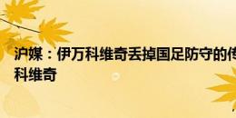 沪媒：伊万科维奇丢掉国足防守的传家宝，让人怀念前任扬科维奇