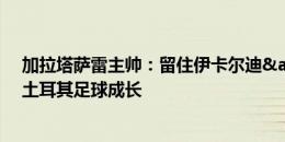 加拉塔萨雷主帅：留住伊卡尔迪&默滕斯，穆帅能帮土耳其足球成长