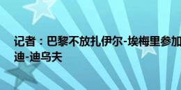 记者：巴黎不放扎伊尔-埃梅里参加奥运会，亨利将征召安迪-迪乌夫