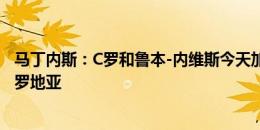 马丁内斯：C罗和鲁本-内维斯今天加入国家队，不会出战克罗地亚