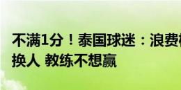 不满1分！泰国球迷：浪费机会太愚蠢 不理解换人 教练不想赢