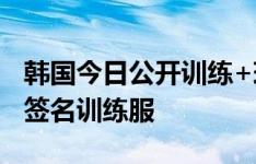 韩国今日公开训练+球迷见面会，孙兴慜赠送签名训练服