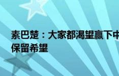 素巴楚：大家都渴望赢下中国队，虽然未取胜但1分让我们保留希望