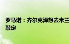 罗马诺：齐尔克泽想去米兰，合同年限、奖金和佣金还有待敲定