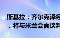 斯基拉：齐尔克泽经纪人索要1500万欧佣金，将与米兰会面谈判