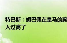 特巴斯：姆巴佩在皇马的薪水是基于市场的，他在巴黎的收入过高了