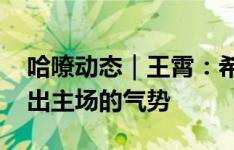 哈嘹动态｜王霄：希望明天大家团结一致 打出主场的气势