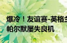 爆冷！友谊赛-英格兰主场0-1不敌冰岛 凯恩、帕尔默屡失良机