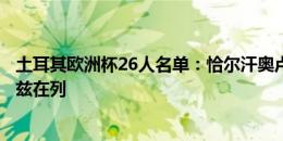 土耳其欧洲杯26人名单：恰尔汗奥卢领衔，居勒尔、伊尔迪兹在列