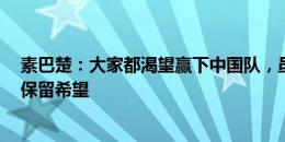 素巴楚：大家都渴望赢下中国队，虽然未取胜但1分让我们保留希望