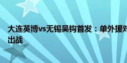 大连英博vs无锡吴钩首发：单外援对单外援，费煜、阎相闯出战