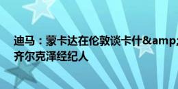 迪马：蒙卡达在伦敦谈卡什&布罗亚转会，还将面见齐尔克泽经纪人