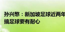 孙兴慜：新加坡足球近两年有长足进步，不过搞足球要有耐心