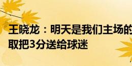 王晓龙：明天是我们主场的第一场德比战，争取把3分送给球迷