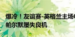 爆冷！友谊赛-英格兰主场0-1不敌冰岛 凯恩、帕尔默屡失良机