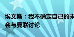 埃文斯：我不确定自己的未来，国家队比赛后会与曼联讨论