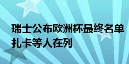 瑞士公布欧洲杯最终名单：阿坎吉、沙奇里、扎卡等人在列