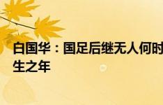 白国华：国足后继无人何时能改变？乐观点十年，悲观点有生之年