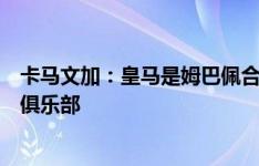 卡马文加：皇马是姆巴佩合乎逻辑的下一站，这是他需要的俱乐部