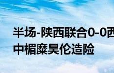 半场-陕西联合0-0西安崇德荣海 伍承儒远射中楣糜昊伦造险