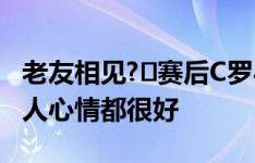 老友相见?️赛后C罗与莫德里奇拥抱寒暄，二人心情都很好