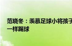 范晓冬：羡慕足球小将孩子们能和豪门过招 我15岁和傻子一样踢球