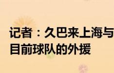 记者：久巴来上海与申花无关，更不可能取代目前球队的外援