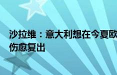 沙拉维：意大利想在今夏欧洲杯成为主角，希望巴雷拉尽快伤愈复出