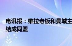 电讯报：维拉老板和曼城主席关系十分好，两家俱乐部可能结成同盟