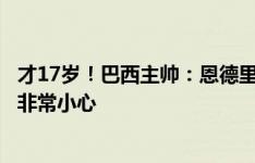 才17岁！巴西主帅：恩德里克需为自己正名，对他的使用要非常小心