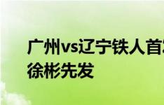 广州vs辽宁铁人首发：2外援PK，吴俊杰、徐彬先发