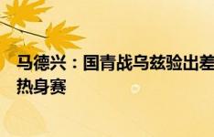 马德兴：国青战乌兹验出差距与不足，需要更多这种强度的热身赛