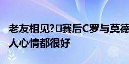 老友相见?️赛后C罗与莫德里奇拥抱寒暄，二人心情都很好