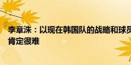 李章洙：以现在韩国队的战略和球员能力，中国队想赢下来肯定很难