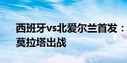 西班牙vs北爱尔兰首发：佩德里、亚马尔、莫拉塔出战