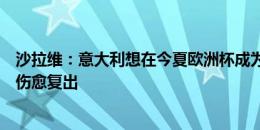 沙拉维：意大利想在今夏欧洲杯成为主角，希望巴雷拉尽快伤愈复出