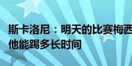 斯卡洛尼：明天的比赛梅西会上场，但我不知他能踢多长时间