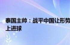 泰国主帅：战平中国让形势变得严峻，要尽可能在新加坡身上进球