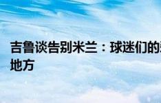 吉鲁谈告别米兰：球迷们的爱和热情正是AC米兰与众不同的地方