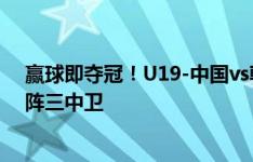 赢球即夺冠！U19-中国vs韩国首发：王钰栋领衔，国青变阵三中卫